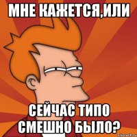 МНЕ КАЖЕТСЯ,ИЛИ СЕЙЧАС ТИПО СМЕШНО БЫЛО?