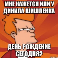 мне кажется или у динила шишленка день рождение сегодня?