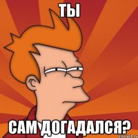 Ты сам догадался?