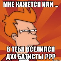 мне кажется или ... в тебя вселился дух Батисты ???