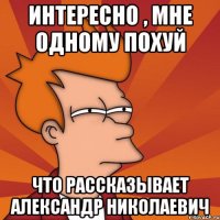 Интересно , мне одному похуй что рассказывает Александр Николаевич