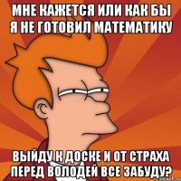 Мне кажется или как бы я не готовил математику Выйду к доске и от страха перед Володей все забуду?