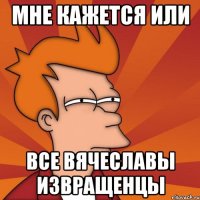 Мне кажется или Все Вячеславы извращенцы