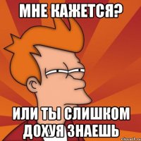 мне кажется? или ты слишком дохуя знаешь