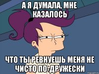 а я думала, мне казалось что ты ревнуешь меня не чисто по-дружески