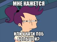 мне кажется или у Кати лоб большой?