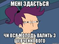 Мені здається ЧИ ВСЯ МОЛОДЬ ВАЛИТЬ З ШЕВЧЕНКОВОГО