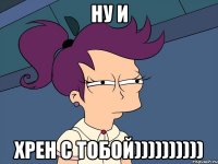 НУ И ХРЕН С ТОБОЙ))))))))))
