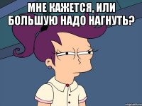 Мне кажется, или большую надо нагнуть? 