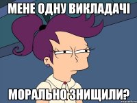 мене одну викладачі морально знищили?