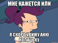 мне кажется или я скоро увижу аню колацьку