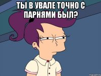 Ты в увале точно с парнями был? 