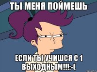 Ты меня поймешь ЕСЛИ ТЫ УЧИШСЯ С 1 ВЫХОДНЫМ!!!:-(