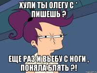 Хули ты Олегу с * пишешь ? Еще раз и вьебу с ноги , поняла блять ?!