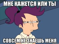 Мне кажется или ты совсем не знаешь меня