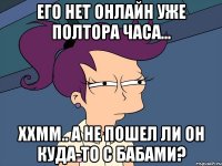 Его нет онлайн уже полтора часа... Ххмм.. а не пошел ли он куда-то с бабами?