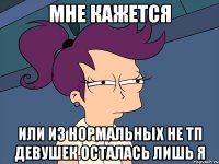 Мне кажется или из нормальных не ТП девушек осталась лишь я