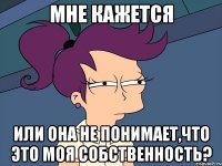 Мне кажется Или она не понимает,что это моя собственность?
