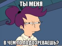 Ты меня в чем то подозреваешь?
