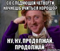 со следующей четверти начнешь учиться хорошо? ну, ну, продолжай, продолжай.