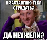 я заставляю тебя страдать? да неужели?