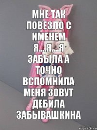 мне так повезло с именем я....я....я забыла а точно вспомнила меня зовут дебила забывашкина