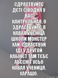 сдраствуйтє дєті сіводня у вас кантрольная. о здраствуйтє я навая учєніца школи монстер хай. сдраствуй іді у другой кабінєт там тєбє абєсніт усьо навая учениця. харашо.