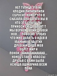 нет тупица эта не клодин пипипипипи сбросил номер что я сказала ало да это вы я кто это слыш ты приноси сюда бабкт т мы вёрнём твоих друзей ноя....... повесил трубку что мне делать о идея я убью их ха ха этих друзей и душа моя обрёт мир и покой....хахахахахахаха.... конец ставте классы друзья с вами была ксюша ашмарина всем пока