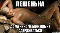 Лешенька дома никого, можешь не сдерживаться