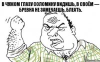 В чужом глазу соломину видишь, в своём — бревна не замечаешь, блеать.