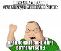 Акежан мать твою и Султан,будет мужиками блеать предложите Лане и Ире встречаться ;)