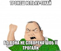 Тронеш Юльку-тікай бо вона не створена шоб її трогали