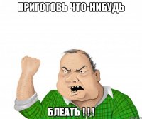 Приготовь что-нибудь блеать ! ! !