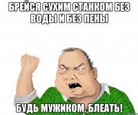 Брейся сухим станком без воды и без пены Будь мужиком, блеать!