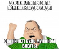 девченка попросила поменять ведро воды скажи НЕТ! будь мужиком блеать!