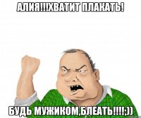 Алия!!!хватит плакать! Будь мужиком,БЛЕАТЬ!!!!;))