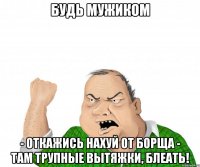 Будь мужиком - откажись нахуй от борща - там трупные вытяжки, блеать!