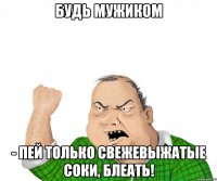 Будь мужиком - пей только свежевыжатые соки, блеать!