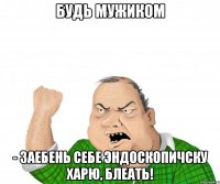 Будь мужиком - заебень себе эндоскопичску харю, блеать!