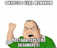 Философ будь мужиком поставь Сереге по экзамену 5!