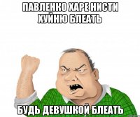 Павленко харе нисти хуйню блеать Будь девушкой БЛЕАТЬ