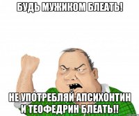 Будь мужиком Блеать! не употребляй Апсихонтин и теофедрин Блеать!!
