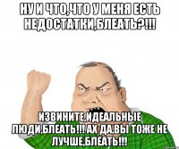 Ну и что,что у меня есть недостатки,блеать?!!! Извините,идеальные люди,блеать!!! Ах да,вы тоже не лучше,блеать!!!