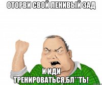 ОТОРВИ СВОЙ ЛЕНИВЫЙ ЗАД И ИДИ ТРЕНИРОВАТЬСЯ,БЛ**ТЬ!