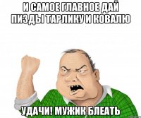 И самое главное дай пизды Тарлику и Ковалю Удачи! Мужик блеать