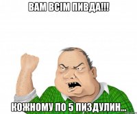 Вам всім пивда!!! Кожному по 5 пиздулин...