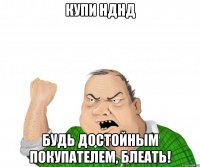 КУПИ НДНД БУДЬ ДОСТОЙНЫМ ПОКУПАТЕЛЕМ, БЛЕАТЬ!