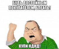 БУДЬ ДОСТОЙНЫМ ПОКУПАТЕЛЕМ, БЛЕАТЬ! КУПИ НДНД!