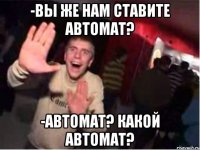 -Вы же нам ставите автомат? -Автомат? Какой автомат?