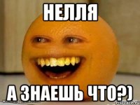 Нелля а знаешь что?)